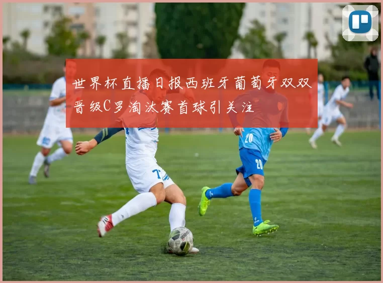 世界杯直播日报西班牙葡萄牙双双晋级C罗淘汰赛首球引关注