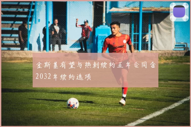 金斯基有望与热刺续约五年合同含2032年续约选项