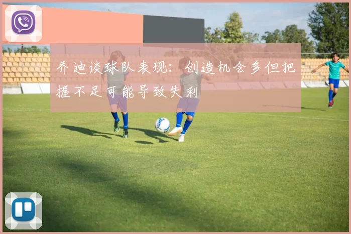 乔迪谈球队表现：创造机会多但把握不足可能导致失利