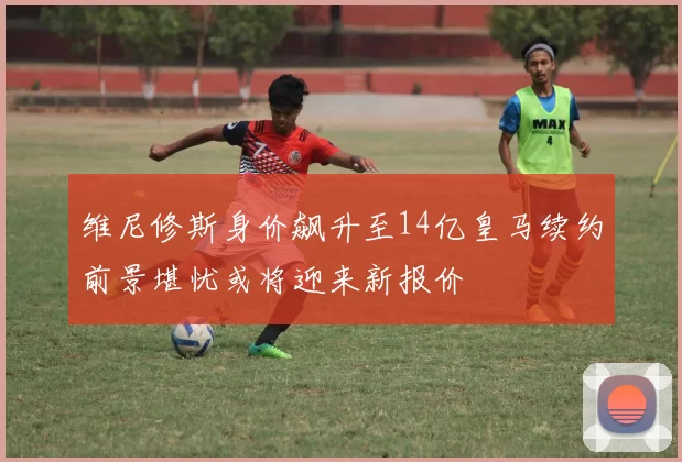 维尼修斯身价飙升至14亿皇马续约前景堪忧或将迎来新报价