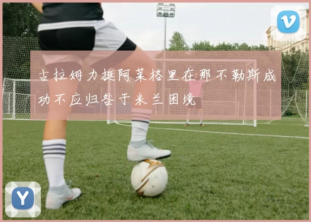 古拉姆力挺阿莱格里在那不勒斯成功不应归咎于米兰困境