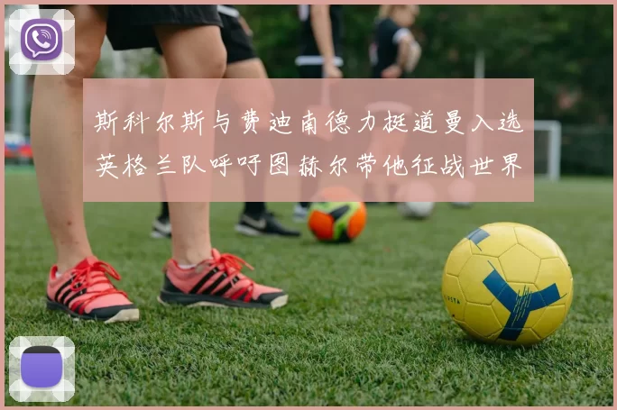 斯科尔斯与费迪南德力挺道曼入选英格兰队呼吁图赫尔带他征战世界杯