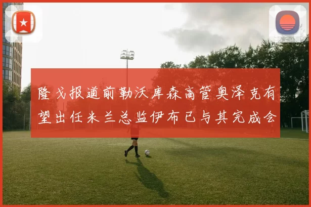 隆戈报道前勒沃库森高管奥泽克有望出任米兰总监伊布已与其完成会面