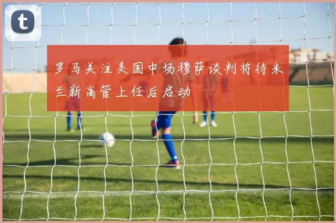 罗马关注美国中场穆萨谈判将待米兰新高管上任后启动
